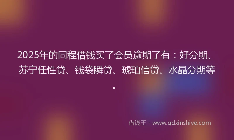 2025年的同程借钱买了会员逾期了有：好分期、苏宁任性贷、钱袋瞬贷、琥珀信贷、水晶分期等。