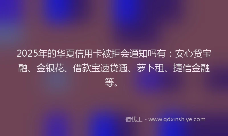 2025年的华夏信用卡被拒会通知吗有：安心贷宝融、金银花、借款宝速贷通、萝卜租、捷信金融等。