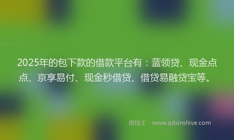 2025年的包下款的借款平台有：蓝领贷、现金点点、京享易付、现金秒借贷、借贷易融贷宝等。