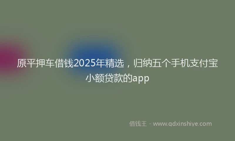 原平押车借钱2025年精选，归纳五个手机支付宝小额贷款的app