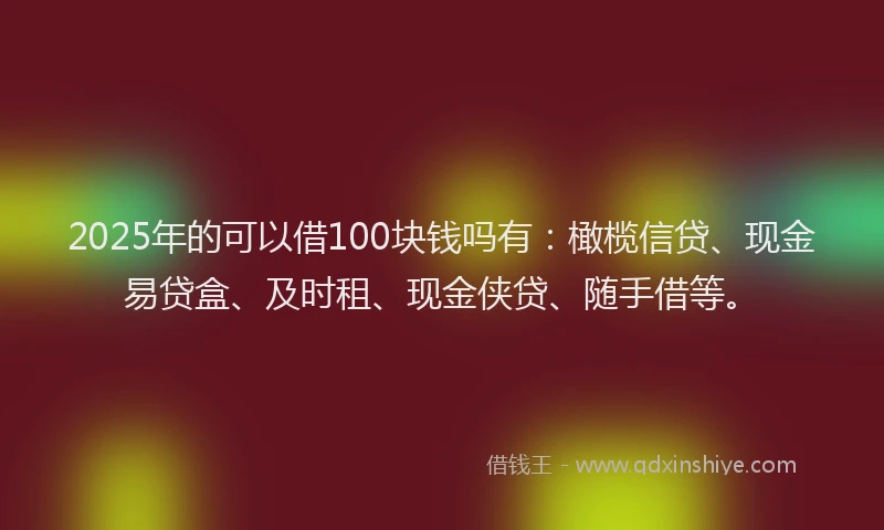 2025年的可以借100块钱吗有：橄榄信贷、现金易贷盒、及时租、现金侠贷、随手借等。