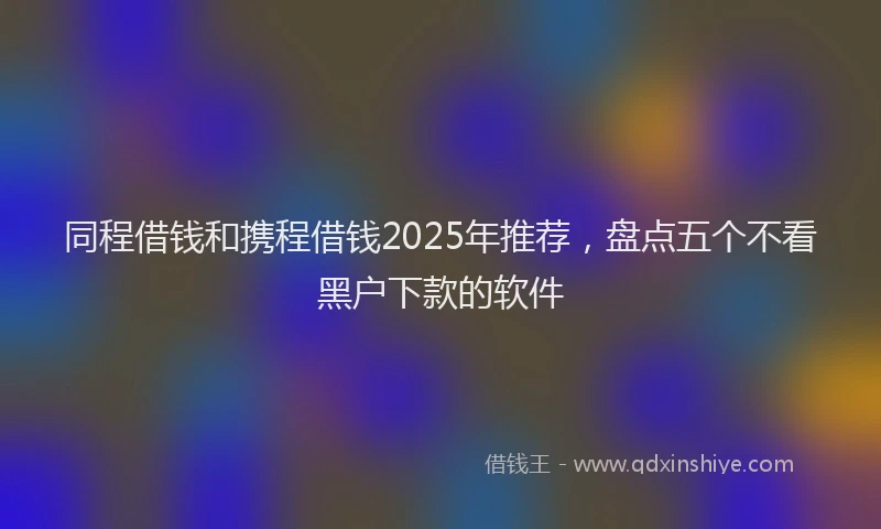 同程借钱和携程借钱2025年推荐，盘点五个不看黑户下款的软件
