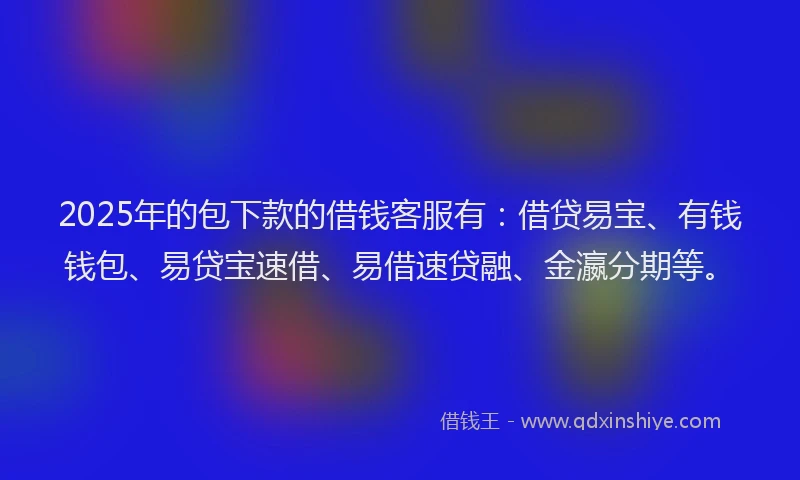 2025年的包下款的借钱客服有：借贷易宝、有钱钱包、易贷宝速借、易借速贷融、金瀛分期等。