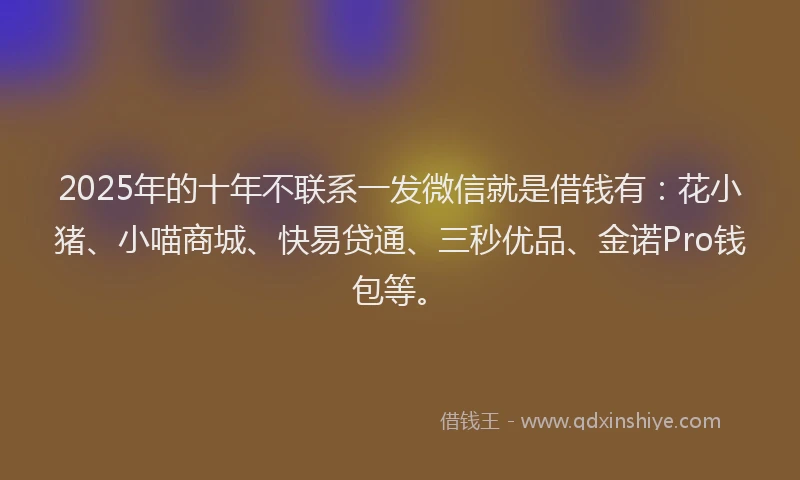 2025年的十年不联系一发微信就是借钱有：花小猪、小喵商城、快易贷通、三秒优品、金诺Pro钱包等。