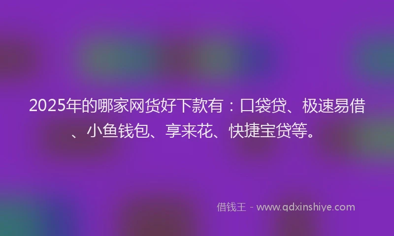 2025年的哪家网货好下款有：口袋贷、极速易借、小鱼钱包、享来花、快捷宝贷等。
