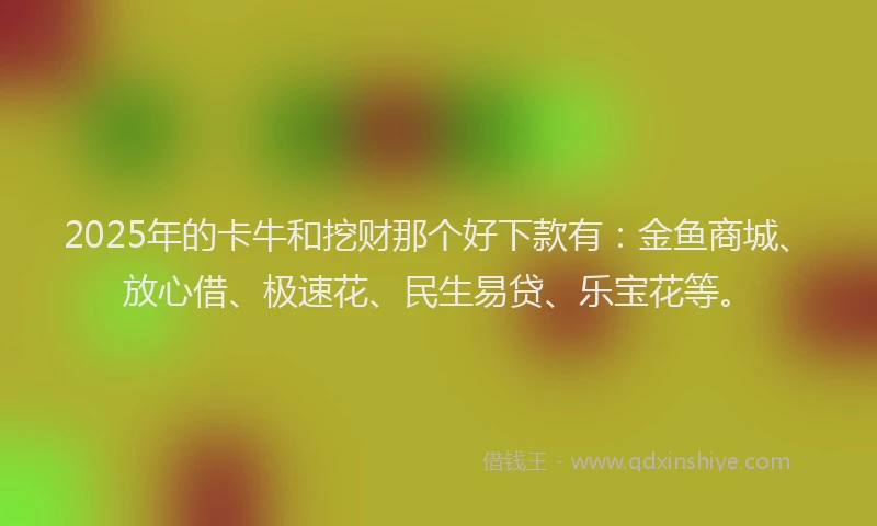 2025年的卡牛和挖财那个好下款有：金鱼商城、放心借、极速花、民生易贷、乐宝花等。