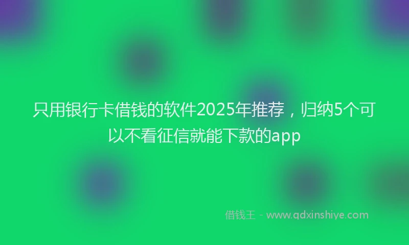 只用银行卡借钱的软件2025年推荐，归纳5个可以不看征信就能下款的app