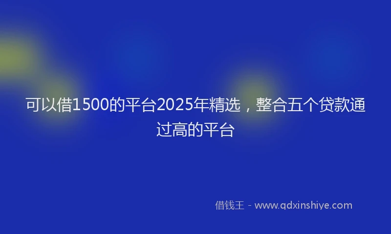 可以借1500的平台2025年精选，整合五个贷款通过高的平台