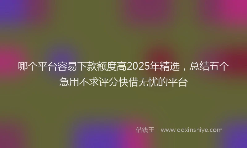 哪个平台容易下款额度高2025年精选，总结五个急用不求评分快借无忧的平台