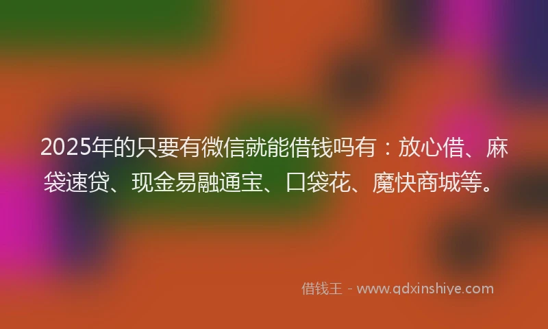 2025年的只要有微信就能借钱吗有：放心借、麻袋速贷、现金易融通宝、口袋花、魔快商城等。
