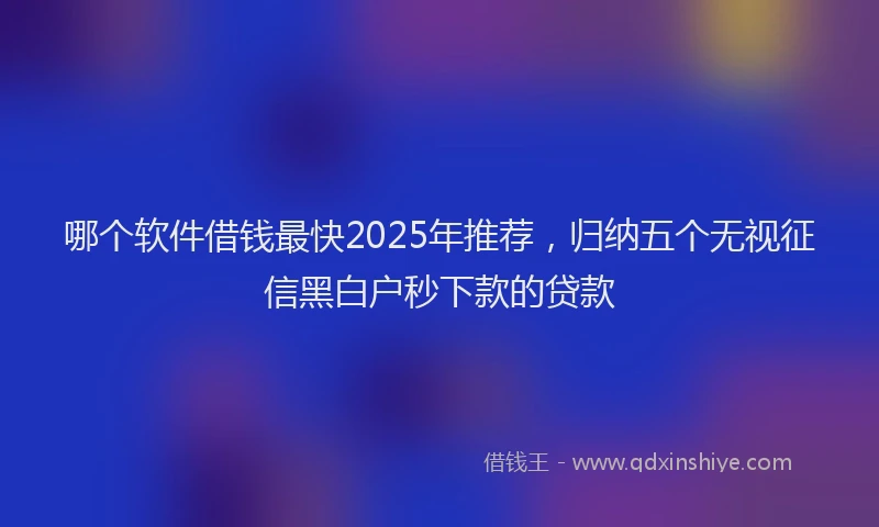 哪个软件借钱最快2025年推荐，归纳五个无视征信黑白户秒下款的贷款