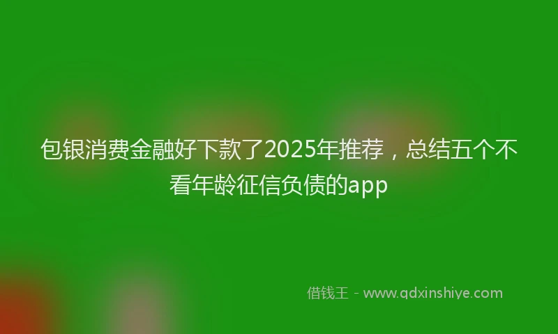 包银消费金融好下款了2025年推荐，总结五个不看年龄征信负债的app