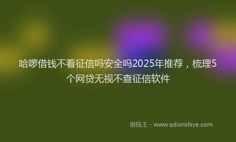 哈啰借钱不看征信吗安全吗2025年推荐，梳理5个网贷无视不查征信软件