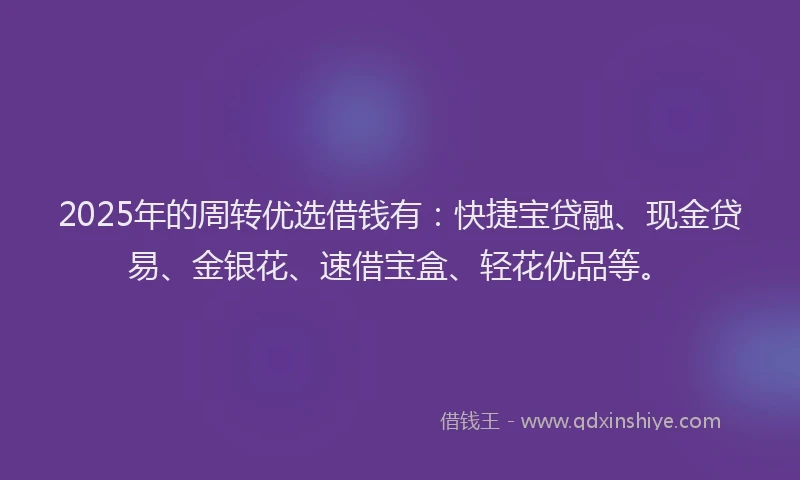 2025年的周转优选借钱有：快捷宝贷融、现金贷易、金银花、速借宝盒、轻花优品等。