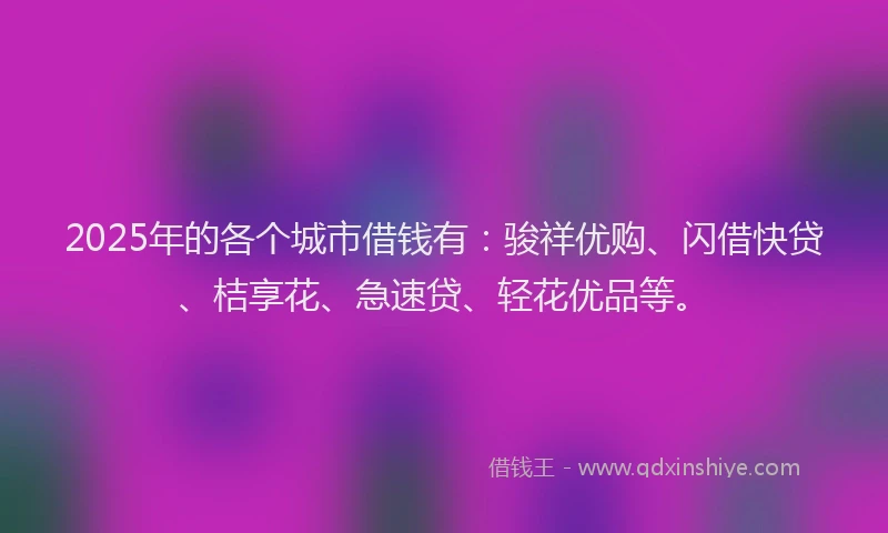 2025年的各个城市借钱有：骏祥优购、闪借快贷、桔享花、急速贷、轻花优品等。
