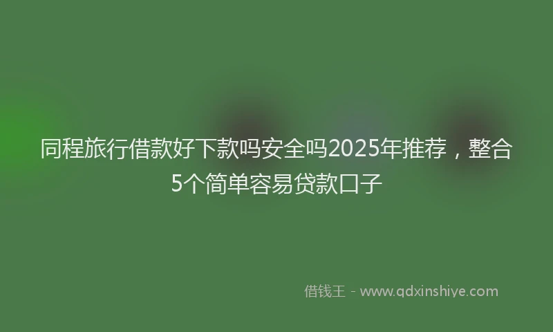 同程旅行借款好下款吗安全吗2025年推荐，整合5个简单容易贷款口子