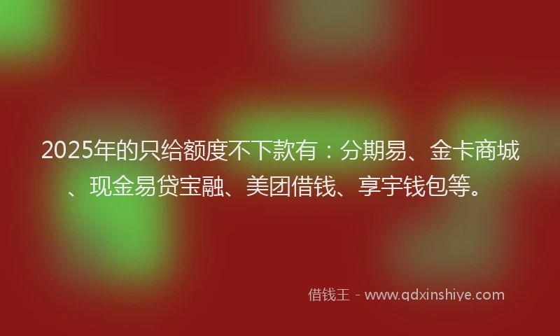 2025年的只给额度不下款有：分期易、金卡商城、现金易贷宝融、美团借钱、享宇钱包等。