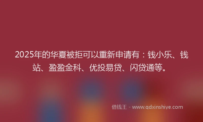 2025年的华夏被拒可以重新申请有：钱小乐、钱站、盈盈金科、优投易贷、闪贷通等。