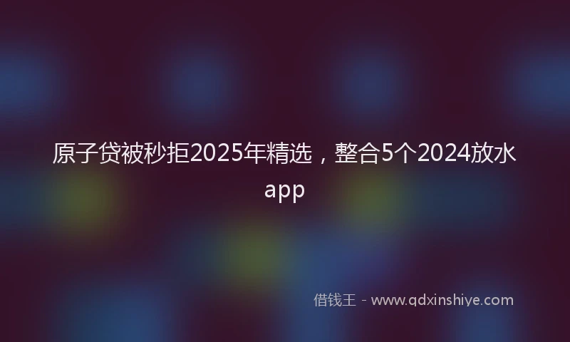 原子贷被秒拒2025年精选，整合5个2024放水app