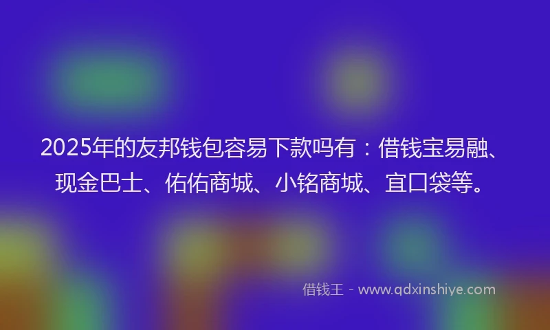 2025年的友邦钱包容易下款吗有：借钱宝易融、现金巴士、佑佑商城、小铭商城、宜口袋等。