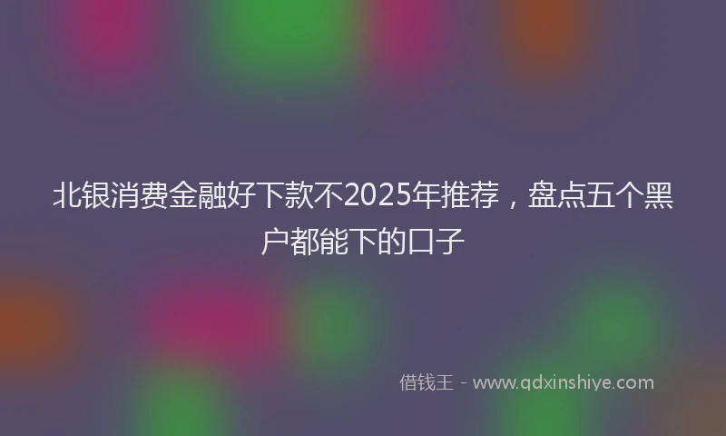 北银消费金融好下款不2025年推荐，盘点五个黑户都能下的口子