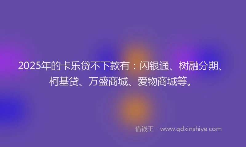 2025年的卡乐贷不下款有：闪银通、树融分期、柯基贷、万盛商城、爱物商城等。