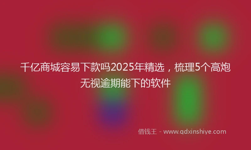 千亿商城容易下款吗2025年精选，梳理5个高炮无视逾期能下的软件