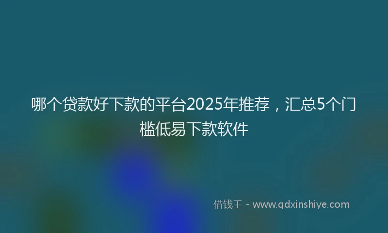 哪个贷款好下款的平台2025年推荐，汇总5个门槛低易下款软件