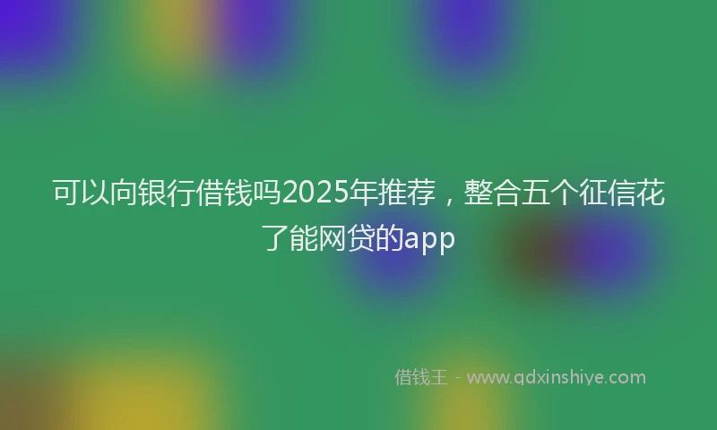 可以向银行借钱吗2025年推荐，整合五个征信花了能网贷的app