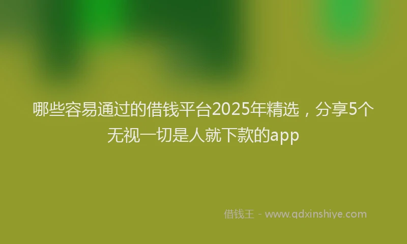 哪些容易通过的借钱平台2025年精选，分享5个无视一切是人就下款的app