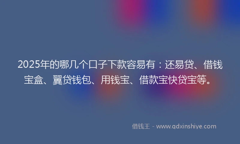 2025年的哪几个口子下款容易有：还易贷、借钱宝盒、翼贷钱包、用钱宝、借款宝快贷宝等。