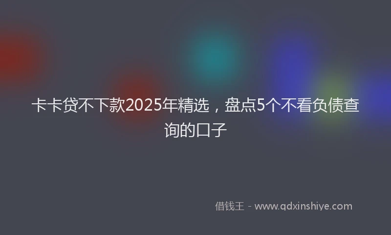 卡卡贷不下款2025年精选，盘点5个不看负债查询的口子
