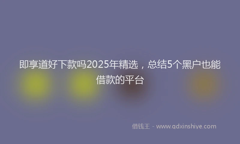 即享道好下款吗2025年精选，总结5个黑户也能借款的平台