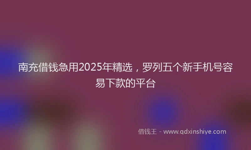 南充借钱急用2025年精选，罗列五个新手机号容易下款的平台