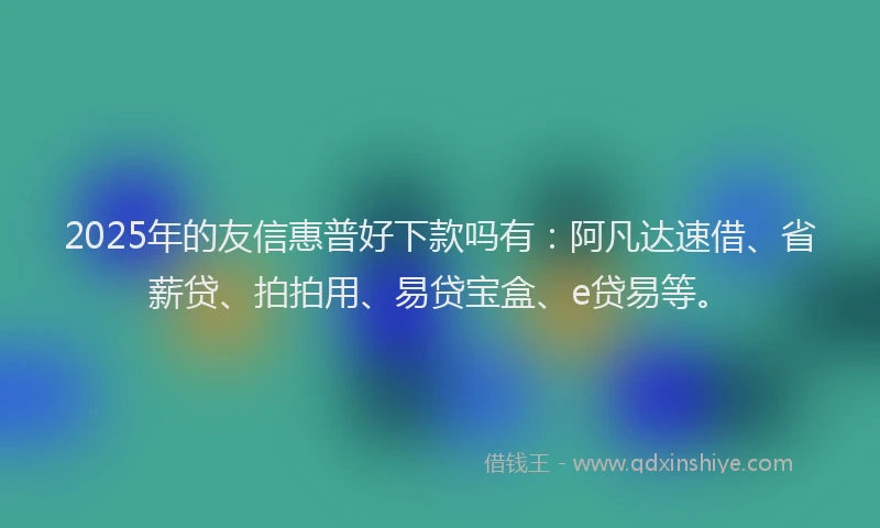 2025年的友信惠普好下款吗有：阿凡达速借、省薪贷、拍拍用、易贷宝盒、e贷易等。