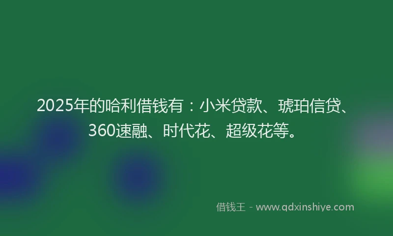 2025年的哈利借钱有：小米贷款、琥珀信贷、360速融、时代花、超级花等。
