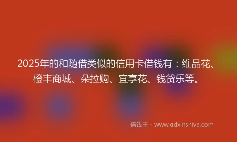2025年的和随借类似的信用卡借钱有：维品花、橙丰商城、朵拉购、宜享花、钱贷乐等。