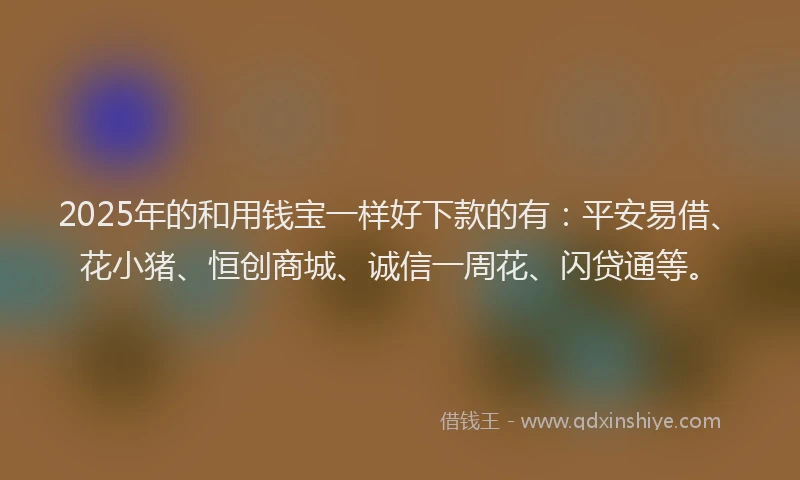 2025年的和用钱宝一样好下款的有：平安易借、花小猪、恒创商城、诚信一周花、闪贷通等。