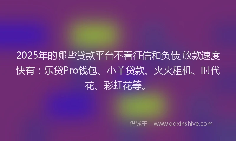 2025年的哪些贷款平台不看征信和负债,放款速度快有：乐贷Pro钱包、小羊贷款、火火租机、时代花、彩虹花等。