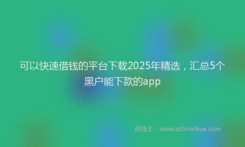 可以快速借钱的平台下载2025年精选，汇总5个黑户能下款的app