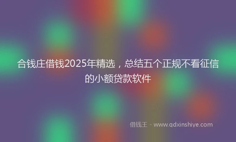 合钱庄借钱2025年精选，总结五个正规不看征信的小额贷款软件