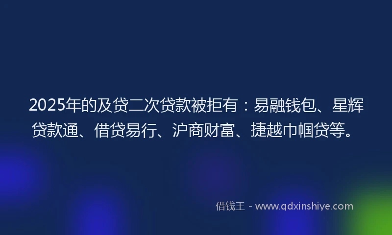 2025年的及贷二次贷款被拒有：易融钱包、星辉贷款通、借贷易行、沪商财富、捷越巾帼贷等。