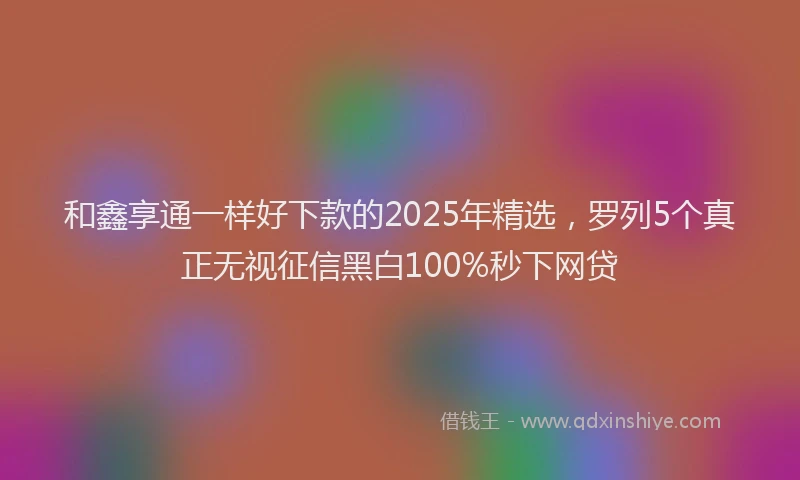 和鑫享通一样好下款的2025年精选，罗列5个真正无视征信黑白100%秒下网贷