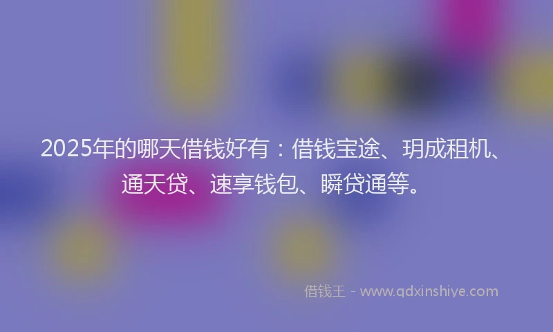2025年的哪天借钱好有：借钱宝途、玥成租机、通天贷、速享钱包、瞬贷通等。