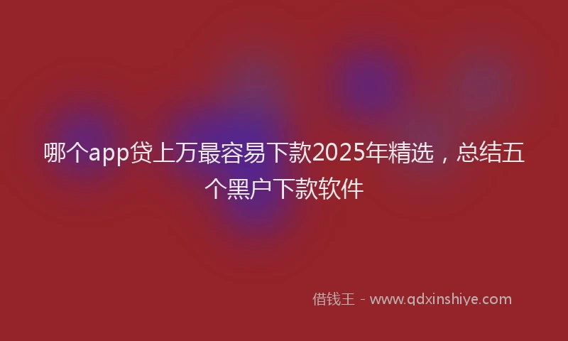 哪个app贷上万最容易下款2025年精选，总结五个黑户下款软件