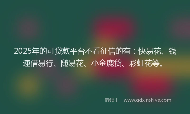 2025年的可贷款平台不看征信的有：快易花、钱速借易行、随易花、小金鹿贷、彩虹花等。