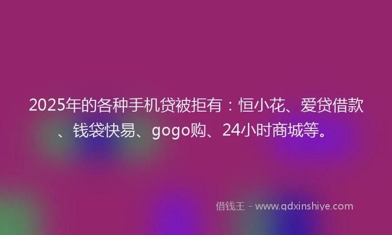 2025年的各种手机贷被拒有：恒小花、爱贷借款、钱袋快易、gogo购、24小时商城等。