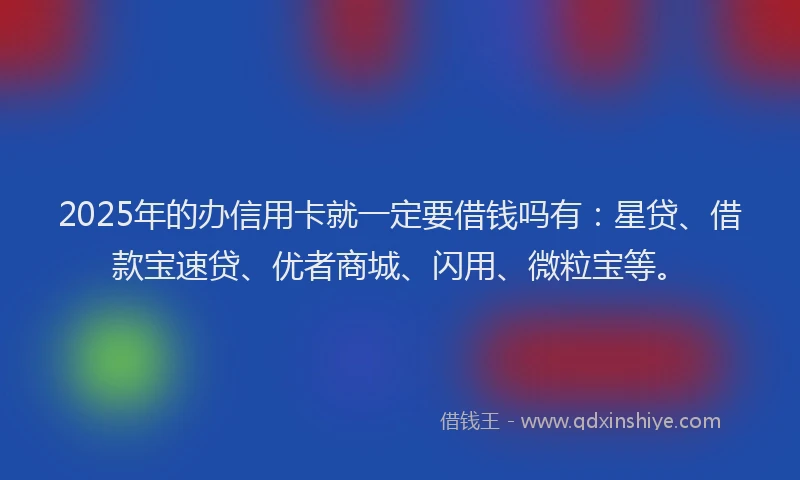 2025年的办信用卡就一定要借钱吗有：星贷、借款宝速贷、优者商城、闪用、微粒宝等。