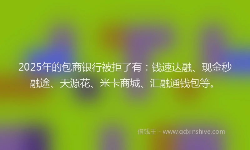 2025年的包商银行被拒了有：钱速达融、现金秒融途、天源花、米卡商城、汇融通钱包等。