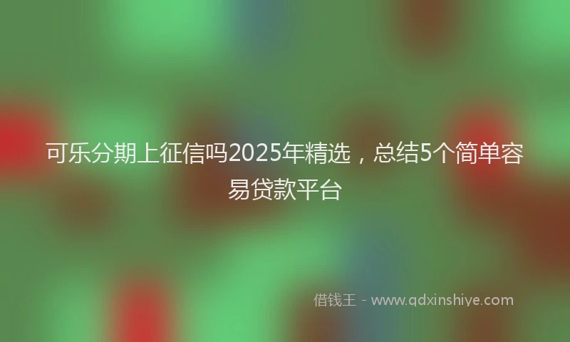 可乐分期上征信吗2025年精选，总结5个简单容易贷款平台